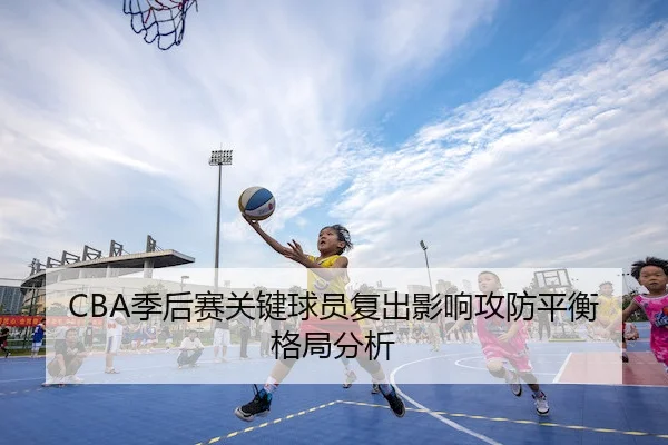 CBA季后赛关键球员复出影响攻防平衡格局分析